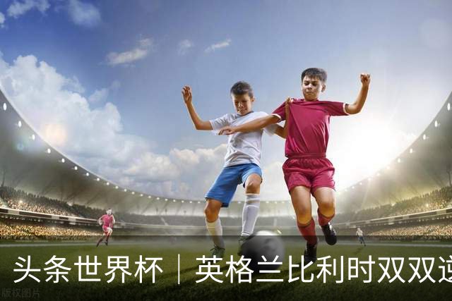 头条世界杯｜英格兰比利时双双逆转：落后不可怕，谁菜谁尴尬